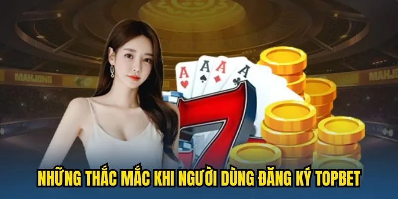 Những thắc mắc phổ biến khi người dùng đăng ký TOPBET